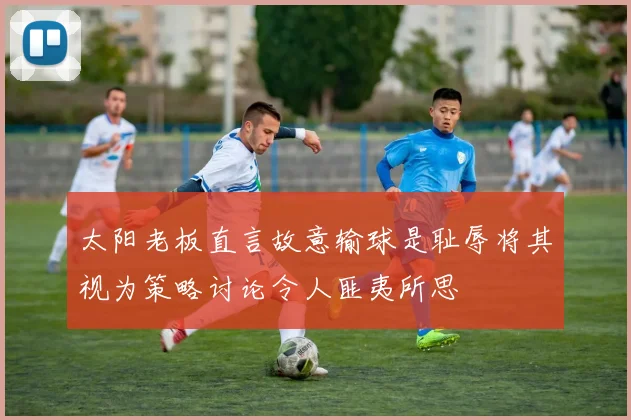 太阳老板直言故意输球是耻辱将其视为策略讨论令人匪夷所思