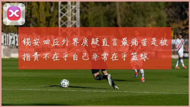 锡安回应外界质疑直言最痛苦是被指责不在乎自己非常在乎篮球
