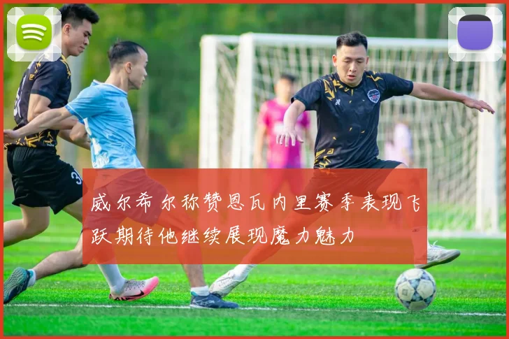 威尔希尔称赞恩瓦内里赛季表现飞跃期待他继续展现魔力魅力