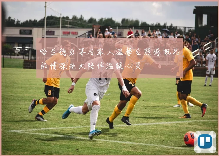 哈兰德分享与家人温馨合照感慨兄弟情深老大陪伴温暖心灵