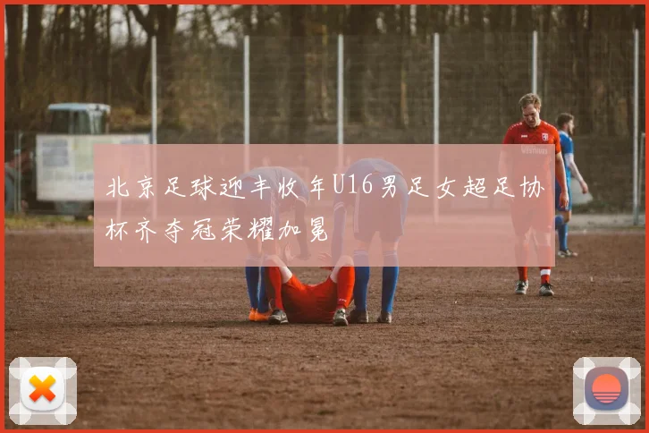 北京足球迎丰收年U16男足女超足协杯齐夺冠荣耀加冕