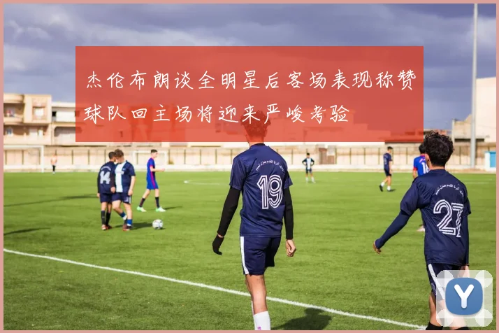杰伦布朗谈全明星后客场表现称赞球队回主场将迎来严峻考验
