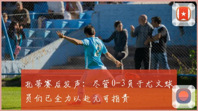 孔蒂赛后发声：尽管0-3负于尤文球员们已全力以赴无可指责