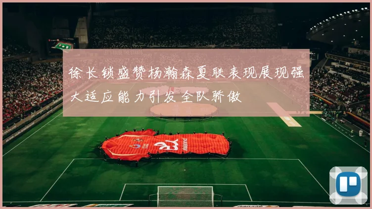 徐长锁盛赞杨瀚森夏联表现展现强大适应能力引发全队骄傲