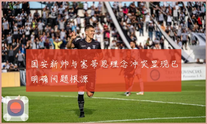 国安新帅与塞蒂恩理念冲突显现已明确问题根源