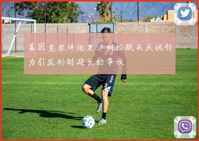 莱因克尔评论里沙利松脱衣庆祝行为引发补时延长的争议