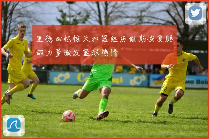 里德回忆惊天扣篮经历假期恢复腿部力量激发篮球热情