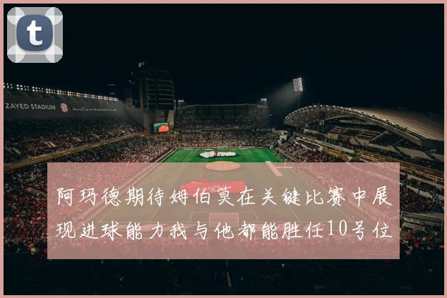 阿玛德期待姆伯莫在关键比赛中展现进球能力我与他都能胜任10号位