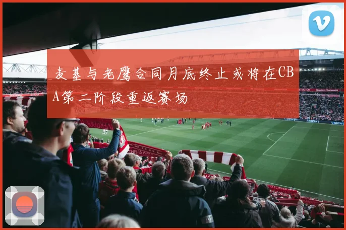 麦基与老鹰合同月底终止或将在CBA第二阶段重返赛场