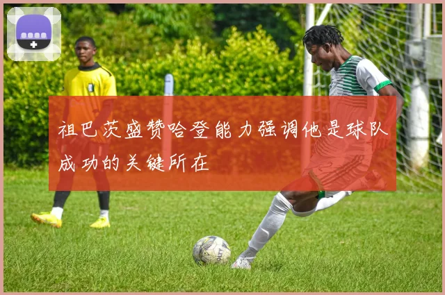 祖巴茨盛赞哈登能力强调他是球队成功的关键所在