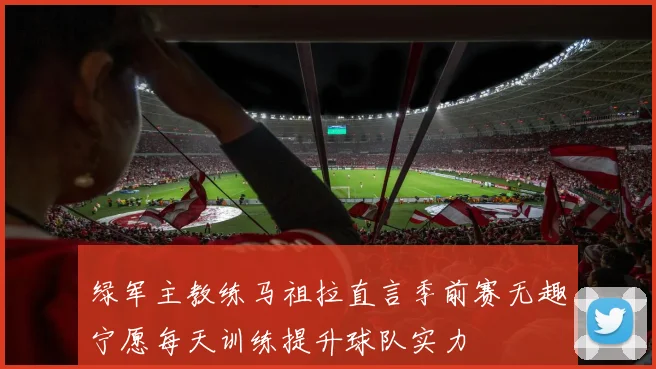 绿军主教练马祖拉直言季前赛无趣宁愿每天训练提升球队实力