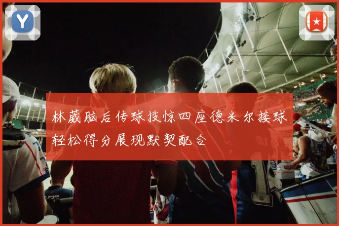 林葳脑后传球技惊四座德米尔接球轻松得分展现默契配合