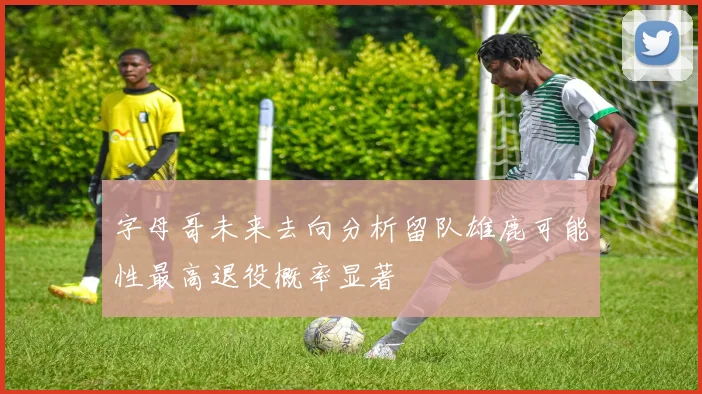 字母哥未来去向分析留队雄鹿可能性最高退役概率显著