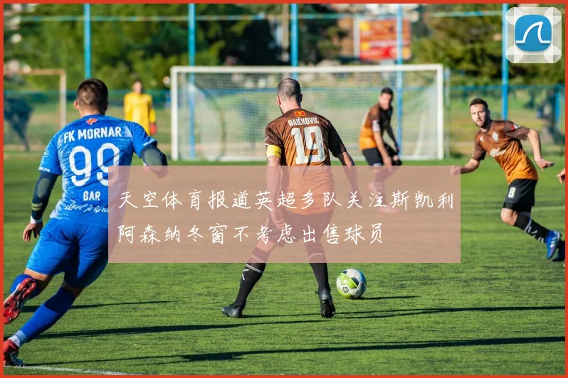 天空体育报道英超多队关注斯凯利阿森纳冬窗不考虑出售球员