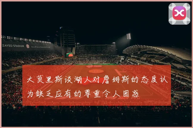 大莫里斯谈湖人对詹姆斯的态度认为缺乏应有的尊重令人困惑