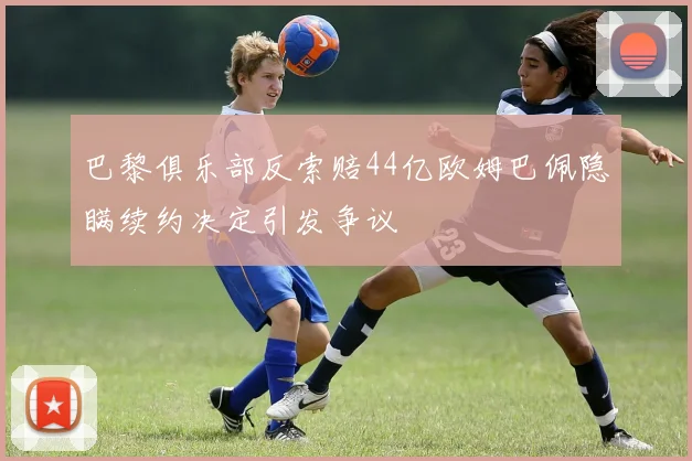 巴黎俱乐部反索赔44亿欧姆巴佩隐瞒续约决定引发争议