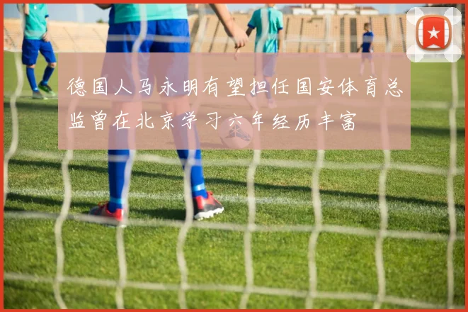 德国人马永明有望担任国安体育总监曾在北京学习六年经历丰富