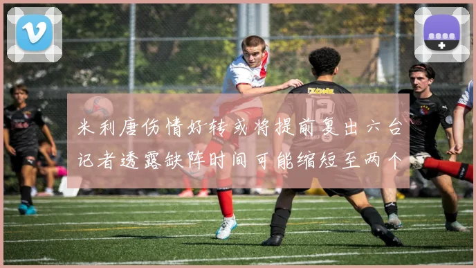 米利唐伤情好转或将提前复出六台记者透露缺阵时间可能缩短至两个月