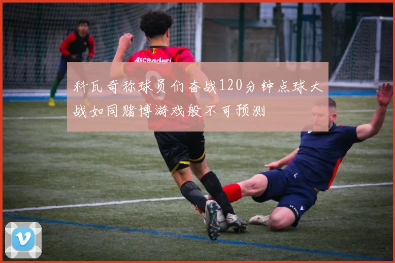 科瓦奇称球员们奋战120分钟点球大战如同赌博游戏般不可预测