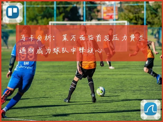 马卡分析：莱万面临首发压力费兰逐渐成为球队中锋核心