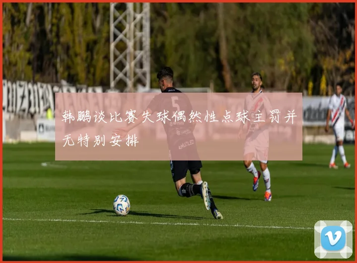 韩鹏谈比赛失球偶然性点球主罚并无特别安排