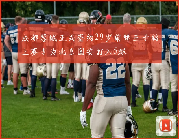 成都蓉城正式签约29岁前锋王子铭上赛季为北京国安打入5球