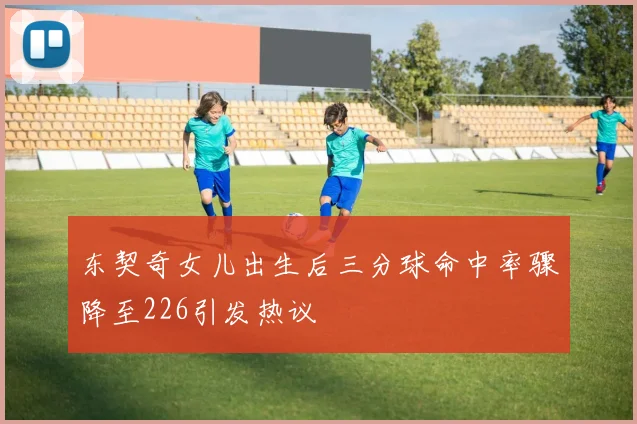 东契奇女儿出生后三分球命中率骤降至226引发热议