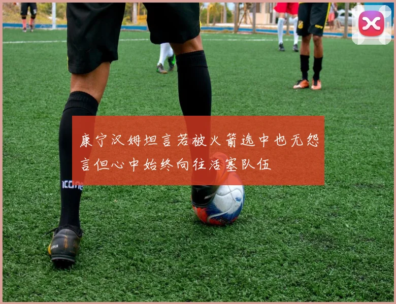 康宁汉姆坦言若被火箭选中也无怨言但心中始终向往活塞队伍
