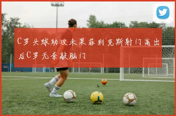 C罗头球助攻未果菲利克斯射门高出后C罗无奈敲脑门