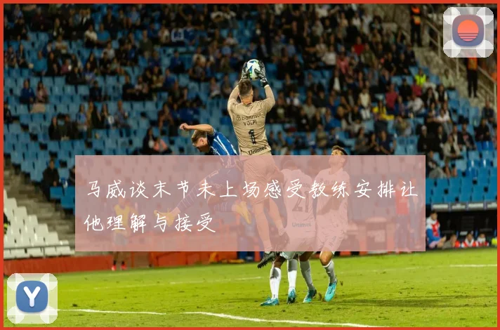 马威谈末节未上场感受教练安排让他理解与接受