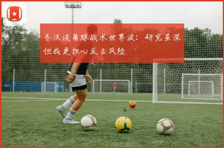 齐沃谈角球战术世界波：研究虽深但我更担心反击风险
