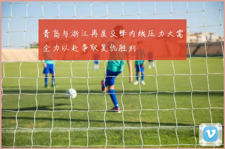 青岛与浙江再度交锋内线压力大需全力以赴争取复仇胜利