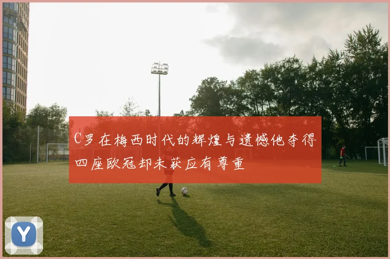 C罗在梅西时代的辉煌与遗憾他夺得四座欧冠却未获应有尊重