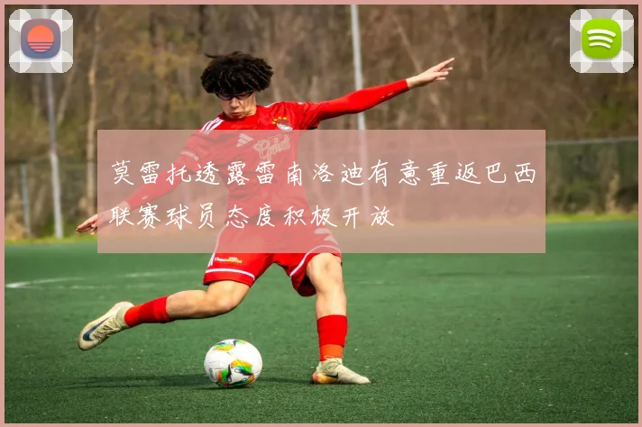 莫雷托透露雷南洛迪有意重返巴西联赛球员态度积极开放