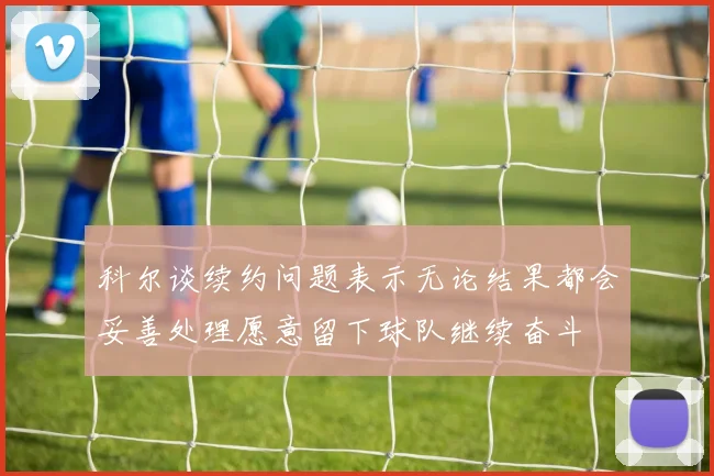 科尔谈续约问题表示无论结果都会妥善处理愿意留下球队继续奋斗