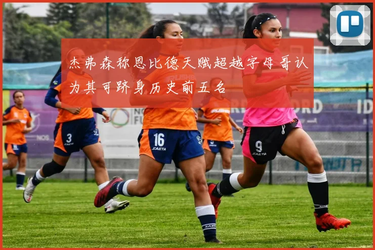 杰弗森称恩比德天赋超越字母哥认为其可跻身历史前五名