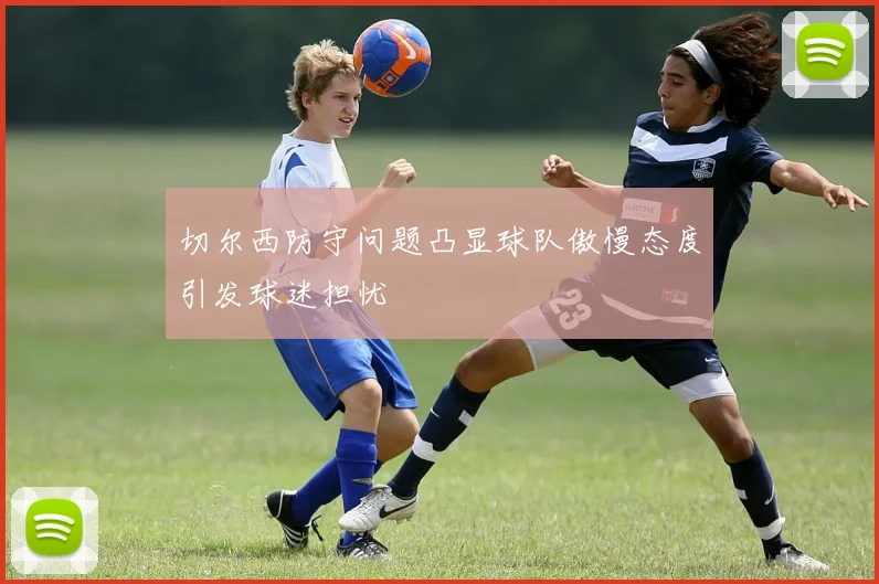 切尔西防守问题凸显球队傲慢态度引发球迷担忧