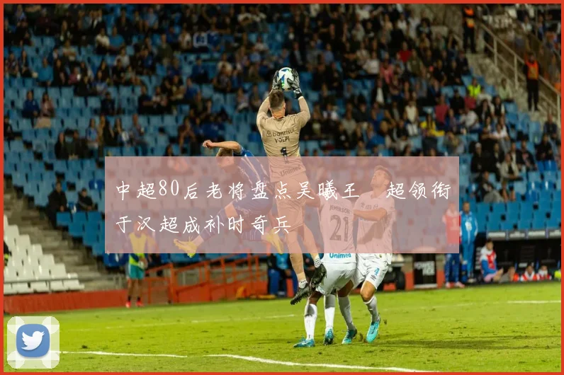 中超80后老将盘点吴曦王燊超领衔于汉超成补时奇兵
