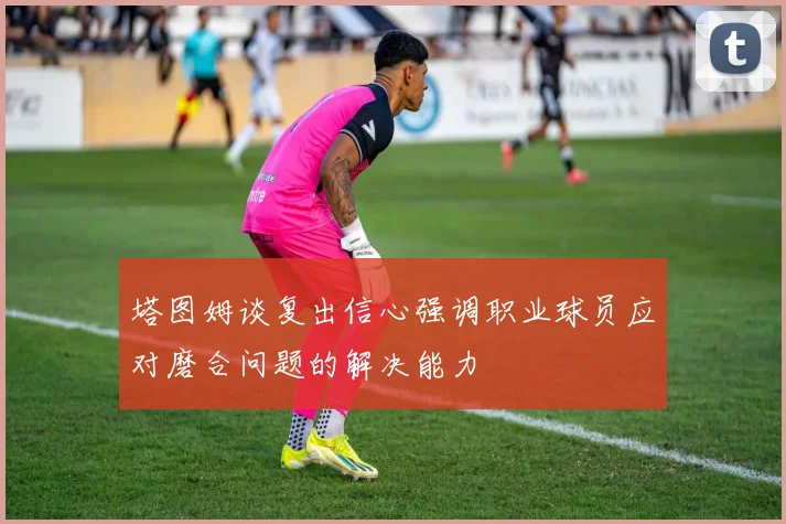 塔图姆谈复出信心强调职业球员应对磨合问题的解决能力