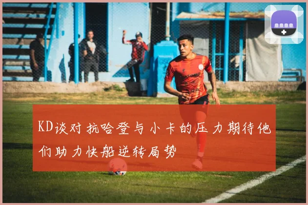 KD谈对抗哈登与小卡的压力期待他们助力快船逆转局势